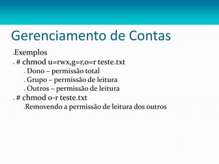 Gerenciamento de Contas
Exemplos
 # chmod u=rwx,g=r,o=r teste.txt
 Dono – permissão total
 Grupo – permissão de leitura
 Outros – permissão de leitura
 # chmod o-r teste.txt
Removendo a permissão de leitura dos outros
 