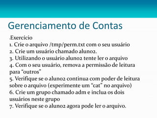 Gerenciamento de Contas
Exercício
1. Crie o arquivo /tmp/perm.txt com o seu usuário
2. Crie um usuário chamado aluno2.
3. Utilizando o usuário aluno2 tente ler o arquivo
4. Com o seu usuário, remova a permissão de leitura
para “outros”
5. Verifique se o aluno2 continua com poder de leitura
sobre o arquivo (experimente um “cat” no arquivo)
6. Crie um grupo chamado adm e inclua os dois
usuários neste grupo
7. Verifique se o aluno2 agora pode ler o arquivo.
 