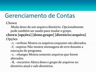 Gerenciamento de Contas
Chown
Muda dono de um arquivo/diretório. Opcionalmente
pode também ser usado para mudar o grupo.
chown [opções] [dono.grupo] [diretório/arquivo]
Opções
-v, –verbose Mostra os arquivos enquanto são alterados.
-f, –supress Não mostra mensagens de erro durante a
execução do programa.
-c, –changes Mostra somente arquivos que forem
alterados.
-R, –recursive Altera dono e grupo de arquivos no
diretório atual e sub-diretórios.
 
