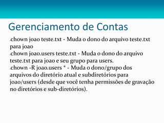 Gerenciamento de Contas
chown joao teste.txt - Muda o dono do arquivo teste.txt
para joao
chown joao.users teste.txt - Muda o dono do arquivo
teste.txt para joao e seu grupo para users.
chown -R joao.users * - Muda o dono/grupo dos
arquivos do diretório atual e subdiretórios para
joao/users (desde que você tenha permissões de gravação
no diretórios e sub-diretórios).
 