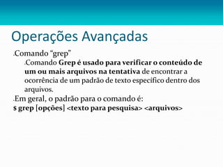 Operações Avançadas
Comando “grep”
Comando Grep é usado para verificar o conteúdo de
um ou mais arquivos na tentativa de encontrar a
ocorrência de um padrão de texto específico dentro dos
arquivos.
Em geral, o padrão para o comando é:
$ grep [opções] <texto para pesquisa> <arquivos>
 