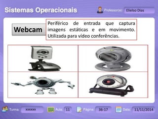 Turma: 2503-B Aula: 10 Pág: 10 a 17 Data: 18-jan-12 
xxxxxx 11 36-17 11/11/2014 
Instrutor: Ricardo Paladini Matos 
Elielso Dias 
Webcam 
Periférico de entrada que captura 
imagens estáticas e em movimento. 
Utilizada para vídeo conferências. 
 