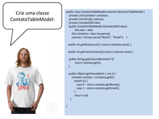 public class FrameTable extends JFrame {
public FrameTable (){
super(”Contatos");
ContatoDAO dao = new ContatoDAO();
ContatoTableModel tm =
new ContatoTableModel (dao);
JTable t = new JTable (tm);
JScrollPane scroll = new JScrollPane();
scroll.setViewportView(t);
add(scroll);
setSize(200, 180);
}
public static void main(String[] args) {
FrameTable f = new FrameTable();
f.setVisible(true);
}
}
Para vermos o resultado.
Basta criar um frame com
apenas um Jtable.
 