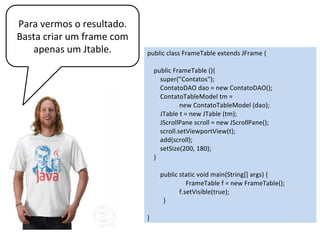public class FrameTable extends JFrame {
public FrameTable (){
super(”Contatos");
ContatoDAO dao = new ContatoDAO();
ContatoTableModel tm =
new ContatoTableModel (dao);
JTable t = new JTable (tm);
JScrollPane scroll = new JScrollPane();
scroll.setViewportView(t);
add(scroll);
setSize(200, 180);
}
public static void main(String[] args) {
FrameTable f = new FrameTable();
f.setVisible(true);
}
}
Jtable não implementa as
barras de rolagem. Para isso
adicionamos o Jtable ao
JScrollPane.
 