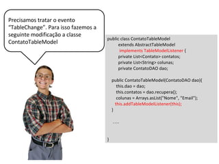 public void tableChanged(TableModelEvent event) {
int i = event.getFirstRow();
Contato contato = contatos.get(i);
System.out.println(i);
dao.atualiza(contato);
}
Então codificamos o método
tableChanged da classe
ContatoTableModel
 