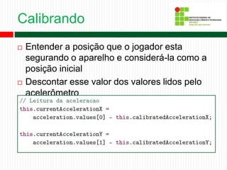 Calibrando
 Entender a posição que o jogador esta
segurando o aparelho e considerá-la como a
posição inicial
 Descontar esse valor dos valores lidos pelo
acelerômetro
 