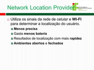 Network Location Provider
 Utiliza os sinais da rede de celular e WI-FI
para determinar a localização do usuário.
 Menos precisa
 Gasta menos bateria
 Resultados de localização com mais rapidez
 Ambientes abertos e fechados
 