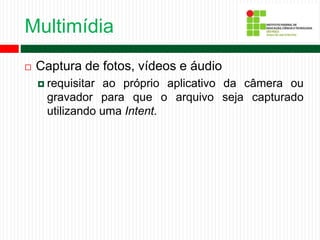 Multimídia
 Captura de fotos, vídeos e áudio
 requisitar ao próprio aplicativo da câmera ou
gravador para que o arquivo seja capturado
utilizando uma Intent.
 