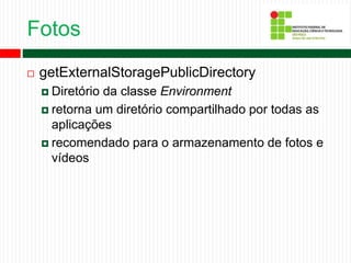 Fotos
 getExternalStoragePublicDirectory
 Diretório da classe Environment
 retorna um diretório compartilhado por todas as
aplicações
 recomendado para o armazenamento de fotos e
vídeos
 