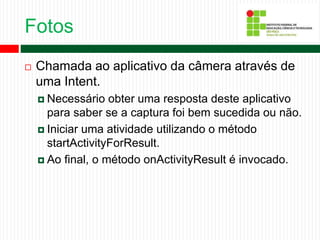 Fotos
 Chamada ao aplicativo da câmera através de
uma Intent.
 Necessário obter uma resposta deste aplicativo
para saber se a captura foi bem sucedida ou não.
 Iniciar uma atividade utilizando o método
startActivityForResult.
 Ao final, o método onActivityResult é invocado.
 