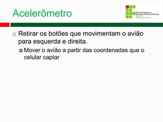 Acelerômetro
 Retirar os botões que movimentam o avião
para esquerda e direita.
 Mover o avião a partir das coordenadas que o
celular captar
 