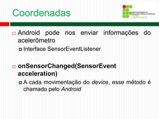 Coordenadas
 Android pode nos enviar informações do
acelerômetro
 Interface SensorEventListener
 onSensorChanged(SensorEvent
acceleration)
 A cada movimentação do device, esse método é
chamado pelo Android
 