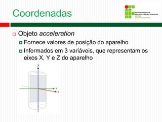 Coordenadas
 Objeto acceleration
 Fornece valores de posição do aparelho
 Informados em 3 variáveis, que representam os
eixos X, Y e Z do aparelho
 