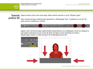 Instituto Politécnico do Cávado e Ave                                                  Produção Audiovisual
             Escola Superior de Tecnologia                            Ano letivo - 2011 | 2012 || Professor Leonardo Pereira




  Tutorial   Agora vamos criar uma nova layer. Mas vamos recorrer a uma “Shape Layer”.
prático 02   Sem nenhuma layer selecionada ativamos a “Rectangle Tool”, mudamos a cor do Fill
             para cinza e retiramos o stroke.




             Agora, sem nenhuma layer selecionada desenhamos um rectângulo cinza na viewport e
             nas layers colocámo-lo por cima da layer da figura como ilustrado em baixo.
             Desde logo mudar o modo da layer do rectângulos para 3D.




                              Modo 3D




             	




                                                              e-mail: leonardpeartree@gmail.com | Skype: leonardpeartree
 