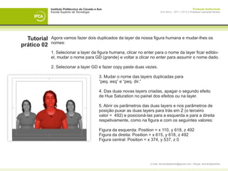 Instituto Politécnico do Cávado e Ave                                                               Produção Audiovisual
             Escola Superior de Tecnologia                                         Ano letivo - 2011 | 2012 || Professor Leonardo Pereira




  Tutorial   Agora vamos fazer dois duplicados da layer da nossa figura humana e mudar-lhes os
             nomes:
prático 02
             1. Selecionar a layer da figura humana, clicar no enter para o nome da layer ficar editáv-
             el, mudar o nome para GD (grande) e voltar a clicar no enter para assumir o nome dado.

             2. Selecionar a layer GD e fazer copy paste duas vezes.

             	                                  3. Mudar o nome das layers duplicadas para
             	                                  “peq. esq” e “peq. dir.”

             	                                  4. Das duas novas layers criadas, apagar o segundo efeito
             	                                  de Hue Saturation no painel dos efeitos ou na layer.

             	                                  5. Abrir os parâmetros das duas layers e nos parâmetros de 		
             	                                  posição puxar as duas layers para trás em Z (o terceiro
             	                                  valor = 492) e posicioná-las para a esquerda e para a direita 	
             	                                  respetivamente, como na figura e com os seguintes valores:

             	                                  Figura da esquerda: Position = x 110, y 618, z 492
             	                                  Figura da direita: Position = x 615, y 618, z 492
             	                                  Figura central: Position = x 374, y 537, z 0




                                                                           e-mail: leonardpeartree@gmail.com | Skype: leonardpeartree
 