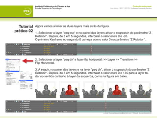 Instituto Politécnico do Cávado e Ave                                                       Produção Audiovisual
             Escola Superior de Tecnologia                                 Ano letivo - 2011 | 2012 || Professor Leonardo Pereira




  Tutorial   Agora vamos animar as duas layers mais atrás da figura.
prático 02   1. Selecionar a layer “peq esq“ e no painel das layers ativar o stopwatch do parâmetro “Z
             Rotation“. Depois, de 5 em 5 segundos, intercalar o valor entre 0 e -35.
             O primeiro Keyframe no segundo 0 começa com o valor 0 no parâmetro “Z Rotation”.




             2. Selecionar a layer “peq dir“ e fazer flip horizontal: >> Layer >> Transform >>
             Flip Horizontal.

             3. A seguir, no painel das layers e na layer “peq dir”, ativar o stopwatch do parâmetro “Z
             Rotation“. Depois, de 5 em 5 segundos, intercalar o valor entre 0 e +35 para a layer ro-
             dar no sentido contrário à layer da esquerda, como na figura em baixo.




                                                                   e-mail: leonardpeartree@gmail.com | Skype: leonardpeartree
 