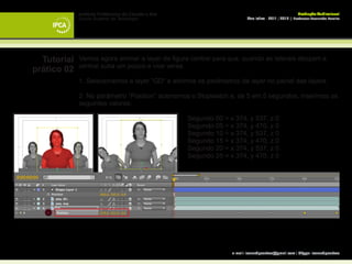 Instituto Politécnico do Cávado e Ave                                                       Produção Audiovisual
             Escola Superior de Tecnologia                                 Ano letivo - 2011 | 2012 || Professor Leonardo Pereira




  Tutorial   Vamos agora animar a layer da figura central para que, quando as laterais desçam a
             central suba um pouco e vice versa.
prático 02
             1. Selecionamos a layer “GD“ e abrimos os parâmetros da layer no painel das layers.

             2. No parâmetro “Position” acionamos o Stopwatch e, de 5 em 5 segundos, inserimos os
             seguintes valores:

             		                                      Segundo 00 = x 374, y 537, z 0
             		                                      Segundo 05 = x 374, y 470, z 0
             		                                      Segundo 10 = x 374, y 537, z 0
             		                                      Segundo 15 = x 374, y 470, z 0
             		                                      Segundo 20 = x 374, y 537, z 0
             		                                      Segundo 25 = x 374, y 470, z 0




                                                                   e-mail: leonardpeartree@gmail.com | Skype: leonardpeartree
 