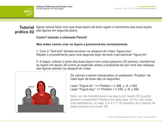 Instituto Politécnico do Cávado e Ave                                                               Produção Audiovisual
             Escola Superior de Tecnologia                                         Ano letivo - 2011 | 2012 || Professor Leonardo Pereira




  Tutorial   Agora vamos fazer com que duas layers de texto sigam o movimento das duas layers
             das figuras em segundo plano.
prático 02
             Como? Usando o chamado Parent!

             Mas antes vamos criar as layers e posicioná-las correctamente.

             1. Com a “Text tool” ativada escrever na viewport do Vídeo “figura esq.“.
             Repetir o procedimento para uma segunda layer de texto mas escrever “figura dir.“

             2. A seguir, colocar o texto das duas layers num corpo pequeno (25 pontos), transformar
             as layers em layers 3D (como já explicado antes) e posicioná-las por cima das cabeças
             das figuras laterais na viewport do vídeo.

             	                                  Os valores a serem introduzidos no parâmetro “Position“ de 		
             	                                  cada layer de texto são os seguintes:

             	                                  Layer “Figura dir.“ >> Position = x 398, y -8, z 492
             	                                  Layer “Figura esq.“ >> Position = x 430, y -8, z 492

             	                                  Nota: se não transformarem as layers em layers 3D quando 		
             	                                  abrirem o parâmetro Position de cada layer, só lhe vão surgir 	
             	                                  dois parâmetros, ou seja, o X e o Y. Só acedem ao Z depois de 	
             	                                  estas estarem em modo 3D.


                                                                           e-mail: leonardpeartree@gmail.com | Skype: leonardpeartree
 