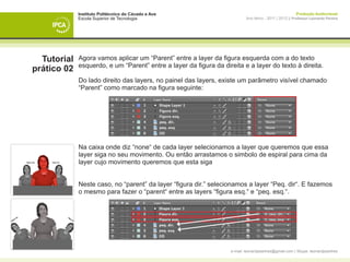 Instituto Politécnico do Cávado e Ave                                                       Produção Audiovisual
             Escola Superior de Tecnologia                                 Ano letivo - 2011 | 2012 || Professor Leonardo Pereira




  Tutorial   Agora vamos aplicar um “Parent” entre a layer da figura esquerda com a do texto
             esquerdo, e um “Parent” entre a layer da figura da direita e a layer do texto à direita.
prático 02
             Do lado direito das layers, no painel das layers, existe um parâmetro visível chamado
             “Parent” como marcado na figura seguinte:




             Na caixa onde diz “none“ de cada layer selecionamos a layer que queremos que essa
             layer siga no seu movimento. Ou então arrastamos o simbolo de espiral para cima da
             layer cujo movimento queremos que esta siga


             Neste caso, no “parent” da layer “figura dir.” selecionamos a layer “Peq. dir“. E fazemos
             o mesmo para fazer o “parent“ entre as layers “figura esq.“ e “peq. esq.“.




                                                                   e-mail: leonardpeartree@gmail.com | Skype: leonardpeartree
 