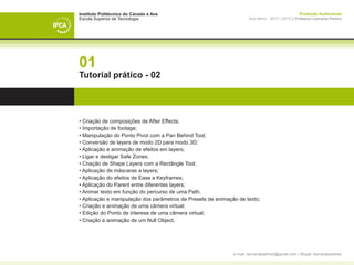 Instituto Politécnico do Cávado e Ave                                                               Produção Audiovisual
Escola Superior de Tecnologia                                         Ano letivo - 2011 | 2012 || Professor Leonardo Pereira




01
Tutorial prático - 02




• Criação de composições de After Effects;
• Importação de footage;
• Manipulação do Ponto Pivot com a Pan Behind Tool;
• Conversão de layers de modo 2D para modo 3D;
• Aplicação e animação de efeitos em layers;
• Ligar e desligar Safe Zones;
• Criação de Shape Layers com a Rectângle Tool;
• Aplicação de máscaras a layers;
• Aplicação do efeitos de Ease a Keyframes;
• Aplicação do Parent entre diferentes layers;
• Animar texto em função do percurso de uma Path;
• Aplicação e manipulação dos parâmetros de Presets de animação de texto;
• Criação e animação de uma câmera virtual;
• Edição do Ponto de interese de uma câmera virtual;
• Criação e animação de um Null Object.




                                                              e-mail: leonardpeartree@gmail.com | Skype: leonardpeartree
 