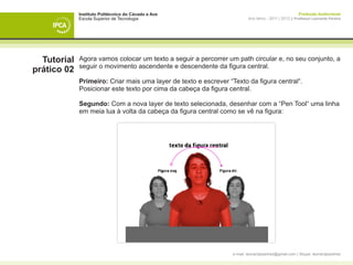 Instituto Politécnico do Cávado e Ave                                                     Produção Audiovisual
             Escola Superior de Tecnologia                               Ano letivo - 2011 | 2012 || Professor Leonardo Pereira




  Tutorial   Agora vamos colocar um texto a seguir a percorrer um path circular e, no seu conjunto, a
             seguir o movimento ascendente e descendente da figura central.
prático 02
             Primeiro: Criar mais uma layer de texto e escrever “Texto da figura central“.
             Posicionar este texto por cima da cabeça da figura central.

             Segundo: Com a nova layer de texto selecionada, desenhar com a “Pen Tool“ uma linha
             em meia lua à volta da cabeça da figura central como se vê na figura:




                                                                 e-mail: leonardpeartree@gmail.com | Skype: leonardpeartree
 