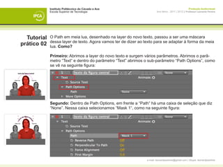 Instituto Politécnico do Cávado e Ave                                                    Produção Audiovisual
             Escola Superior de Tecnologia                              Ano letivo - 2011 | 2012 || Professor Leonardo Pereira




  Tutorial   O Path em meia lua, desenhado na layer do novo texto, passou a ser uma máscara
             dessa layer de texto. Agora vamos ter de dizer ao texto para se adaptar à forma da meia
prático 02   lua. Como?

             Primeiro: Abrimos a layer do novo texto e surgem vários parâmetros. Abrimos o parâ-
             metro “Text“ e dentro do parâmetro “Text” abrimos o sub-parâmetro “Path Options”, como
             se vê na seguinte figura:




             Segundo: Dentro de Path Options, em frente a “Path“ há uma caixa de seleção que diz
             “None”. Nessa caixa selecionamos “Mask 1“, como na seguinte figura:




                                                                e-mail: leonardpeartree@gmail.com | Skype: leonardpeartree
 