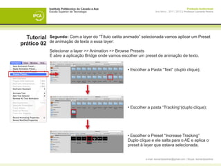 Instituto Politécnico do Cávado e Ave                                                   Produção Audiovisual
             Escola Superior de Tecnologia                             Ano letivo - 2011 | 2012 || Professor Leonardo Pereira




  Tutorial   Segundo: Com a layer do “Título catita animado” selecionada vamos aplicar um Preset
             de animação de texto a essa layer:
prático 02
             Selecionar a layer >> Animation >> Browse Presets
             E abre a aplicação Bridge onde vamos escolher um preset de animação de texto.

             	
             	                                       • Escolher a Pasta “Text“ (duplo clique);




             	                                       • Escolher a pasta “Tracking“(duplo clique);




             	                                       • Escolher o Preset “Increase Tracking“
             	                                       Duplo clique e ele salta para o AE e aplica o 	
             	                                       preset à layer que estava selecionada.


                                                               e-mail: leonardpeartree@gmail.com | Skype: leonardpeartree
 
