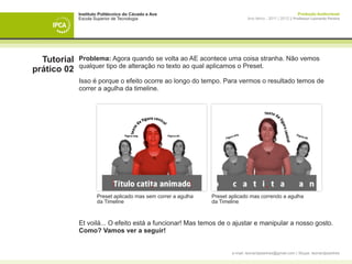 Instituto Politécnico do Cávado e Ave                                                           Produção Audiovisual
             Escola Superior de Tecnologia                                     Ano letivo - 2011 | 2012 || Professor Leonardo Pereira




  Tutorial   Problema: Agora quando se volta ao AE acontece uma coisa stranha. Não vemos
             qualquer tipo de alteração no texto ao qual aplicamos o Preset.
prático 02
             Isso é porque o efeito ocorre ao longo do tempo. Para vermos o resultado temos de
             correr a agulha da timeline.




                     Preset aplicado mas sem correr a agulha   Preset aplicado mas correndo a agulha
                     da Timeline                               da Timeline



             Et voilá... O efeito está a funcionar! Mas temos de o ajustar e manipular a nosso gosto.
             Como? Vamos ver a seguir!


                                                                       e-mail: leonardpeartree@gmail.com | Skype: leonardpeartree
 