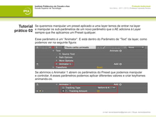 Instituto Politécnico do Cávado e Ave                                                    Produção Audiovisual
             Escola Superior de Tecnologia                              Ano letivo - 2011 | 2012 || Professor Leonardo Pereira




  Tutorial   Se queremos manipular um preset aplicado a uma layer temos de entrar na layer
             e manipular os sub-parâmetros de um novo parâmetro que o AE adiciona à Layer
prático 02   sempre que lhe aplicamos um Preset qualquer.

             Esse parâmetro é um “Animator“. E está dentro do Parâmetro de “Text” da layer, como
             podemos ver na seguinte figura:




             Se abrirmos o Animator 1 abrem os parâmetros do Preset que podemos manipular
             e controlar. A esses parâmetros podemos aplicar diferentes valores e criar keyframes
             animando-os.




                                                                e-mail: leonardpeartree@gmail.com | Skype: leonardpeartree
 