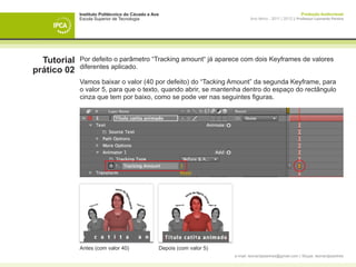 Instituto Politécnico do Cávado e Ave                                                            Produção Audiovisual
             Escola Superior de Tecnologia                                      Ano letivo - 2011 | 2012 || Professor Leonardo Pereira




  Tutorial   Por defeito o parâmetro “Tracking amount“ já aparece com dois Keyframes de valores
             diferentes aplicado.
prático 02
             Vamos baixar o valor (40 por defeito) do “Tacking Amount” da segunda Keyframe, para
             o valor 5, para que o texto, quando abrir, se mantenha dentro do espaço do rectângulo
             cinza que tem por baixo, como se pode ver nas seguintes figuras.




             Antes (com valor 40)                Depois (com valor 5)
                                                                        e-mail: leonardpeartree@gmail.com | Skype: leonardpeartree
 