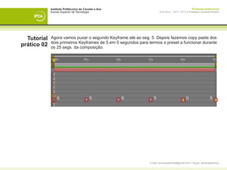 Instituto Politécnico do Cávado e Ave                                                  Produção Audiovisual
             Escola Superior de Tecnologia                            Ano letivo - 2011 | 2012 || Professor Leonardo Pereira




  Tutorial   Agora vamos puxar o segundo Keyframe até ao seg. 5. Depois fazemos copy paste dos
             dois primeiros Keyframes de 5 em 5 segundos para termos o preset a funcionar durante
prático 02   os 25 segs. da composição.




                 0                       5           0           5                            0                    5




                                                              e-mail: leonardpeartree@gmail.com | Skype: leonardpeartree
 