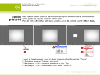 Instituto Politécnico do Cávado e Ave                                                     Produção Audiovisual
             Escola Superior de Tecnologia                               Ano letivo - 2011 | 2012 || Professor Leonardo Pereira




  Tutorial   Uma vez que vamos começar a trabalhar num espaço tridimensional é conveniente ter
             vários pontos de vista da cena que vamos criar.
prático 02   Para tal vamos trabalhar com duas vistas: a vista da câmera e uma vista de topo.




                                                     2                                          4

                1                                                                               3



             1. Abrir a visualização do vídeo em duas viewports clicando onde diz “1 view“.
             2. Selecionar a opção “2 views - horizontal”
             3. Na viewport do lado esquerdo selecionar a vista “Top”
             4. Na viewport do lado direito selecionar a vista “Camera 1“


                                                                 e-mail: leonardpeartree@gmail.com | Skype: leonardpeartree
 