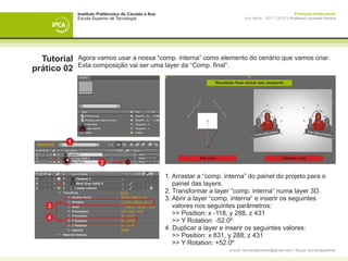 Instituto Politécnico do Cávado e Ave                                                       Produção Audiovisual
             Escola Superior de Tecnologia                                 Ano letivo - 2011 | 2012 || Professor Leonardo Pereira




  Tutorial   Agora vamos usar a nossa “comp. interna” como elemento do cenário que vamos criar.
             Esta composição vai ser uma layer da “Comp. final“.
prático 02
                                                            Resultado final visível nas viewports




        1

                                                     Top view                                    Camera view
                       2

             	 1. Arrastar a “comp. interna” do painel do projeto para o 		
             		 painel das layers.
             	 2. Transformar a layer “comp. interna“ numa layer 3D.
             	 3. Abrir a layer “comp. interna“ e inserir os seguintes
   3         		 valores nos seguintes parâmetros:
             		 >> Position: x -118, y 288, z 431
   4
             		 >> Y Rotation: -52.0º
             	 4. Duplicar a layer e inserir os seguintes valores:
             		 >> Position: x 831, y 288, z 431
             		 >> Y Rotation: +52.0º
                                                                   e-mail: leonardpeartree@gmail.com | Skype: leonardpeartree
 