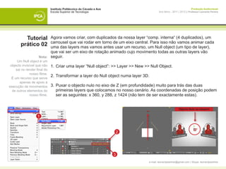 Instituto Politécnico do Cávado e Ave                                                      Produção Audiovisual
                              Escola Superior de Tecnologia                                Ano letivo - 2011 | 2012 || Professor Leonardo Pereira




          Tutorial        Agora vamos criar, com duplicados da nossa layer “comp. interna“ (4 duplicados), um
                          carrousel que vai rodar em torno de um eixo central. Para isso não vamos animar cada
        prático 02        uma das layers mas vamos antes usar um recurso, um Null object (um tipo de layer),
                          que vai ser um eixo de rotação animado cujo movimento todas as outras layers vão
                    Nota: seguir.
      Um Null object é um
 objecto invisível que não    1. 	Criar uma layer “Null object”: >> Layer >> New >> Null Object.
     sai no render final do
              nosso filme.
  É um recurso que serve
                              2. 	Transformar a layer do Null object numa layer 3D.
       apenas de apoio à
execução de movimentos        3. 	Puxar o objecto nulo no eixo de Z (em profundidade) muito para trás das duas
  de outros elementos do      	 primeiras layers que colocamos no nosso cenário. As coordenadas de posição podem 	
              nosso filme.    	 ser as seguintes: x 360, y 288, z 1424 (não tem de ser exactamente estas).


                                                                                                             Objecto Nulo na viewport


                    1



                                                                          2



                              	
                                                                      3
                                                                                   e-mail: leonardpeartree@gmail.com | Skype: leonardpeartree
 