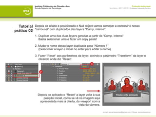 Instituto Politécnico do Cávado e Ave                                                       Produção Audiovisual
             Escola Superior de Tecnologia                                 Ano letivo - 2011 | 2012 || Professor Leonardo Pereira




  Tutorial   Depois de criado e posicionado o Null object vamos começar a construir o nosso
             “carrousel” com duplicados das layers “Comp. interna“:
prático 02
             1. 	Duplicar uma das duas layers geradas a partir da “Comp. interna“
             	 Basta selecionar uma e fazer um copy paste!

             2. Mudar o nome dessa layer duplicada para “Número 1”
             	 (Selecionar a layer e clicar no enter para editar o nome)

             3. Fazer “Reset“ aos parâmetros da layer, abrindo o parâmetro “Transform” da layer e 		
             	 clicando onde diz “Reset“.
                                                         3


                  2




                Depois de aplicado o “Reset“ a layer volta à sua
                   posição inicial, como se vê na imagem aqui
                 apresentada mais à direita, da viewport com a
                                               vista da câmera.

                                                                   e-mail: leonardpeartree@gmail.com | Skype: leonardpeartree
 