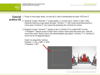 Instituto Politécnico do Cávado e Ave                                                     Produção Audiovisual
             Escola Superior de Tecnologia                               Ano letivo - 2011 | 2012 || Professor Leonardo Pereira




  Tutorial   1. 	Puxar a nova layer atrás, no eixo de Z, até à coordenada de valor 1072 em Z.
prático 02   2. 	Duplicar a layer “Número 1“ (copy paste), e, no eixo de Z, inserir o valor 1792.
             	 (Quando fazemos copy paste da layer “número 1“ o AE muda automaticamente o 		
             	 nome para “número 2“, por causa da presença do numeral no nome).

             3. Duplicar a layer “número 1” (passa a ser a “número 3“) e rodá-la 90º no eixo
             	 “Y Rotation“. Depois puxar a layer para o lado e mais para trás para que, vista de 		
             	 cima (Top view), fique a tocar nas extremidades das layers “número 1“ e “número 2“,
             	 como se vê na seguinte figura:

             	 Inserir os seguintes valores:
             	 Position = x 33, y 288, z 1432,
             	 Y Rotation = 90º




                                                                 e-mail: leonardpeartree@gmail.com | Skype: leonardpeartree
 