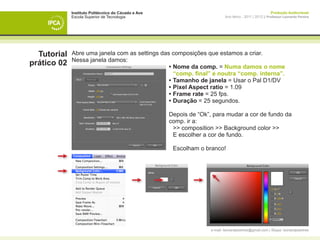 Instituto Politécnico do Cávado e Ave                                              Produção Audiovisual
             Escola Superior de Tecnologia                        Ano letivo - 2011 | 2012 || Professor Leonardo Pereira




  Tutorial   Abre uma janela com as settings das composições que estamos a criar.
             Nessa janela damos:
prático 02   	                                  •	Nome da comp. = Numa damos o nome 			
             	                                  	 “comp. final” e noutra “comp. interna”.
             	                                  • 	 amanho de janela = Usar o Pal D1/DV
                                                  T
             	                                  • 	 ixel Aspect ratio = 1.09
                                                  P
             	                                  • 	 rame rate = 25 fps.
                                                  F
             	                                  • 	 uração = 25 segundos.
                                                  D

             	 Depois de “Ok”, para mudar a cor de fundo da 		
             	 comp. ir a:
             		 >> composition >> Background color >>
             		 E escolher a cor de fundo.

             		 Escolham o branco!
             			

             	




                                                          e-mail: leonardpeartree@gmail.com | Skype: leonardpeartree
 