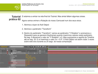Instituto Politécnico do Cávado e Ave                                                      Produção Audiovisual
             Escola Superior de Tecnologia                                Ano letivo - 2011 | 2012 || Professor Leonardo Pereira




  Tutorial   E estamos a entrar na reta final do Tutorial. Mas ainda faltam algumas coisas.
prático 02   Agora vamos animar a Rotação do nosso Carrousel num dos seus eixos.

             1. 	Abrimos a layer do Null Object

             2. 	Abrimos o parâmetro “Transform”

             3. 	Dentro do parâmetro “Transform” vamos ao parâmetro “Y Rotation“ e acionamos o 		
             	 Stopwatch para se gerarem Keyframes quando inserirmos valores neste parâmetro. 	
             	 No seg. 0 deixamos o valor do “Y Rotation“ a 0. Mas avançamos a agulha da Timeline 	
             	 até ao seg. 25. E aí inserimos o valor 3x + 0.0º. O Null Object vai assim rodar 3 vezes 	
             	 sobre este eixo durante os 25 segs. da nossa composição.




                                                                  e-mail: leonardpeartree@gmail.com | Skype: leonardpeartree
 