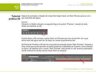 Instituto Politécnico do Cávado e Ave                                                     Produção Audiovisual
             Escola Superior de Tecnologia                               Ano letivo - 2011 | 2012 || Professor Leonardo Pereira




  Tutorial   Depois de animada a rotação do nosso Null object fazer um Ram Peview para se ver o
             que está feito até agora.
prático 02
             Como?
             Clicando no Botão indicado na seguinte figura do painel “Preview“, situado do lado
             direito da interface do AE.




             A partir daqui o AE começa a gerar fazer um Preview que nos vai permitir ver o que
             temos feito até agora sem ter de fazer um render propriamente dito.

             No Painel da Timeline o AE dá-nos uma pista da evolução desse “Ram Preview“. Quando a
             linha verde (para onde apontam as setas) preenche a totalidade da Timeline, como indicado
             na figura, tal significa que o nosso “Ram Preview“ está pronto e o AE arranca automatica-
             mente a leitura em tempo real do nosso filme na viewport.




                                                                 e-mail: leonardpeartree@gmail.com | Skype: leonardpeartree
 