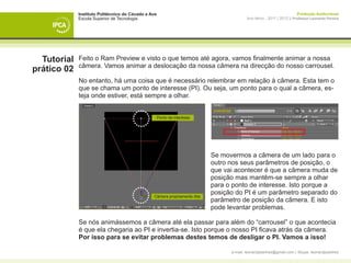 Instituto Politécnico do Cávado e Ave                                                                     Produção Audiovisual
             Escola Superior de Tecnologia                                               Ano letivo - 2011 | 2012 || Professor Leonardo Pereira




  Tutorial   Feito o Ram Preview e visto o que temos até agora, vamos finalmente animar a nossa
             câmera. Vamos animar a deslocação da nossa câmera na direcção do nosso carrousel.
prático 02
             No entanto, há uma coisa que é necessário relembrar em relação à câmera. Esta tem o
             que se chama um ponto de interesse (PI). Ou seja, um ponto para o qual a câmera, es-
             teja onde estiver, está sempre a olhar.


                                                     Ponto de interesse




             		                                                            Se movermos a câmera de um lado para o 	
             		                                                            outro nos seus parâmetros de posição, o 	
             		                                                            que vai acontecer é que a câmera muda de
             		                                                            posição mas mantêm-se sempre a olhar 		
             		                                                            para o ponto de interesse. Isto porque a 		
             		                                                            posição do PI é um parâmetro separado do
                                                Câmera propriamente dita
             		                                                            parâmetro de posição da câmera. E isto
             		                                                            pode levantar problemas. 			

             Se nós animássemos a câmera até ela passar para além do “carrousel” o que acontecia
             é que ela chegaria ao PI e invertia-se. Isto porque o nosso PI ficava atrás da câmera.
             Por isso para se evitar problemas destes temos de desligar o PI. Vamos a isso!

                                                                                 e-mail: leonardpeartree@gmail.com | Skype: leonardpeartree
 