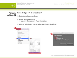 Instituto Politécnico do Cávado e Ave                                                     Produção Audiovisual
             Escola Superior de Tecnologia                               Ano letivo - 2011 | 2012 || Professor Leonardo Pereira




  Tutorial   Como desligar o PI de uma câmera?
prático 02   1. 	Selecionar a Layer da câmera

             2. 	Abrir o “Auto-Orientation“
             	 >> Layer >> Transform >> Auto-Orientation

             3. No ecrã “Auto-Orient“ que se abre, selecionar a opção “Off“

        2



                                                                 3




             	




                                                                 e-mail: leonardpeartree@gmail.com | Skype: leonardpeartree
 