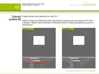 Instituto Politécnico do Cávado e Ave                                                    Produção Audiovisual
             Escola Superior de Tecnologia                              Ano letivo - 2011 | 2012 || Professor Leonardo Pereira




  Tutorial   E agora temos uma câmera livre e sem PI.
prático 02   Vejam em baixo as diferenças entre uma câmera (vista de uma top view) com PI ativo
             e desativo. Mesmo dentro da layer o Parâmetro Point of Interest desaparece quando o
             desativamos.

                 PI ativo                                   PI desativado



             	




                                                               e-mail: leonardpeartree@gmail.com | Skype: leonardpeartree
 