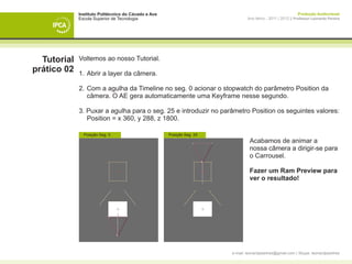 Instituto Politécnico do Cávado e Ave                                                           Produção Audiovisual
             Escola Superior de Tecnologia                                     Ano letivo - 2011 | 2012 || Professor Leonardo Pereira




  Tutorial   Voltemos ao nosso Tutorial.
prático 02   1. 	Abrir a layer da câmera.

             2. 	Com a agulha da Timeline no seg. 0 acionar o stopwatch do parâmetro Position da 		
             	 câmera. O AE gera automaticamente uma Keyframe nesse segundo.

             3. Puxar a agulha para o seg. 25 e introduzir no parâmetro Position os seguintes valores:
             	 Position = x 360, y 288, z 1800.

                 Posição Seg. 0                      Posição Seg. 25
             		                                                                 Acabamos de animar a 		
             		                                                                 nossa câmera a dirigir-se para 	
             		                                                                 o Carrousel.
             	
             	 	                                                                Fazer um Ram Preview para 	
             	 	                                                                ver o resultado!



             	




                                                                       e-mail: leonardpeartree@gmail.com | Skype: leonardpeartree
 