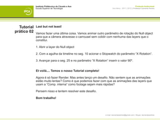 Instituto Politécnico do Cávado e Ave                                                      Produção Audiovisual
             Escola Superior de Tecnologia                                Ano letivo - 2011 | 2012 || Professor Leonardo Pereira




  Tutorial   Last but not least!
prático 02   Vamos fazer uma última coisa. Vamos animar outro parâmetro de rotação do Null object
             para que a câmera atravesse o carrousel sem colidir com nenhuma das layers que o
             constitui.

             1. Abrir a layer do Null object

             2. Com a agulha da timeline no seg. 10 acionar o Stopwatch do parâmetro “X Rotation“.

             3. Avançar para o seg. 25 e no parâmetro “X Rotation“ inserir o valor 90º.


             Et voilá.... Temos o nosso Tutorial completo!  

             Agora é só fazer Render. Mas antes lanço um desafio. Não sentem que as animações
             estão muito lentas? Como é que podemos fazer com que as animações das layers que
             usam a “Comp. interna“ como footage sejam mais rápidas?

             Pensem nisso e tentem resolver este desafio.

             Bom trabalho!




                                                                  e-mail: leonardpeartree@gmail.com | Skype: leonardpeartree
 