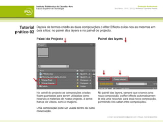 Instituto Politécnico do Cávado e Ave                                                          Produção Audiovisual
             Escola Superior de Tecnologia                                    Ano letivo - 2011 | 2012 || Professor Leonardo Pereira




  Tutorial   Depois de termos criado as duas composições o After Effects exibe-nos as mesmas em
             dois sítios: no painel das layers e no painel do projecto.
prático 02
             Painel do Projecto                                Painel das layers




             No painél do projecto as composições criadas      No painél das layers, sempre que criamos uma
             ficam guardadas para serem utilizadas como        nova composição, o After effects automaticamen-
             recursos e materiais do nosso projecto, à seme-   te cria uma nova tab para essa nova composição,
             lhança de vídeos, sons e imagens.                 permitindo-nos saltar entre composições.

             Uma composição pode ser usada dentro de outra
             composição.

                                                                      e-mail: leonardpeartree@gmail.com | Skype: leonardpeartree
 