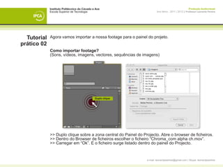 Instituto Politécnico do Cávado e Ave                                                     Produção Audiovisual
             Escola Superior de Tecnologia                               Ano letivo - 2011 | 2012 || Professor Leonardo Pereira




  Tutorial   Agora vamos importar a nossa footage para o painel do projeto.
prático 02
             Como importar footage?
             (Sons, vídeos, imagens, vectores, sequências de imagens)




                                              Duplo clique




             >> Duplo clique sobre a zona central do Painel do Projecto. Abre o browser de ficheiros.
             >> Dentro do Browser de ficheiros escolher o ficheiro “Chroma_com alpha ch.mov”.
             >> Carregar em “Ok”. E o ficheiro surge listado dentro do painel do Projecto.


                                                                 e-mail: leonardpeartree@gmail.com | Skype: leonardpeartree
 