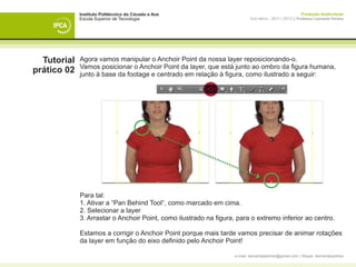 Instituto Politécnico do Cávado e Ave                                                       Produção Audiovisual
             Escola Superior de Tecnologia                                 Ano letivo - 2011 | 2012 || Professor Leonardo Pereira




  Tutorial   Agora vamos manipular o Anchoir Point da nossa layer reposicionando-o.
             Vamos posicionar o Anchoir Point da layer, que está junto ao ombro da figura humana,
prático 02   junto à base da footage e centrado em relação à figura, como ilustrado a seguir:




             Para tal:
             1. Ativar a “Pan Behind Tool“, como marcado em cima.
             2. Selecionar a layer
             3. Arrastar o Anchoir Point, como ilustrado na figura, para o extremo inferior ao centro.

             Estamos a corrigir o Anchoir Point porque mais tarde vamos precisar de animar rotações
             da layer em função do eixo definido pelo Anchoir Point!

                                                                   e-mail: leonardpeartree@gmail.com | Skype: leonardpeartree
 