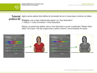 Instituto Politécnico do Cávado e Ave                                                     Produção Audiovisual
             Escola Superior de Tecnologia                               Ano letivo - 2011 | 2012 || Professor Leonardo Pereira




  Tutorial   Agora vamos aplicar dois efeitos de correcção de cor à nossa layer e animar um deles.
prático 02   Primeiro: com a layer selecionada aplicar um “Hue Saturation”:
             >> Effect >> Color Correction >>Hue Saturation.

             Depois, no painel dos efeitos, abrir o Hue Saturation e puxar o parâmetro “Master Satu-
             ration” de 0 para -100 até a figura ficar a preto e branco, como ilustrado em baixo.




             	




                                                                 e-mail: leonardpeartree@gmail.com | Skype: leonardpeartree
 