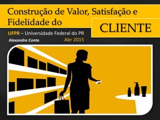 Construção de Valor, Satisfação e
Fidelidade do
CLIENTEUFPR – Universidade Federal do PR
Abr 2015Alexandre Conte
 