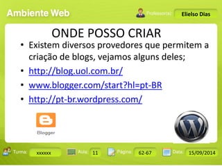 Turma: 2503-B Aula: 10 Pág: 10 a 17 Data: 18-jan-12 
xxxxxx 11 62-67 15/09/2014 
Instrutor: Ricardo Paladini Matos 
Elielso Dias 
ONDE POSSO CRIAR 
• Existem diversos provedores que permitem a 
criação de blogs, vejamos alguns deles; 
• http://blog.uol.com.br/ 
• www.blogger.com/start?hl=pt-BR 
• http://pt-br.wordpress.com/ 
 